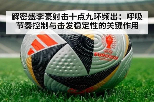 解密盛李豪射击十点九环频出：呼吸节奏控制与击发稳定性的关键作用