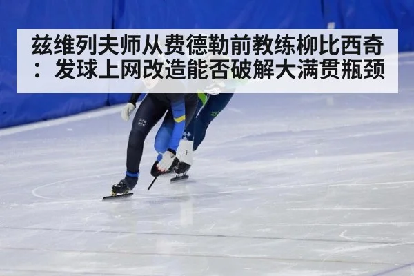 兹维列夫师从费德勒前教练柳比西奇：发球上网改造能否破解大满贯瓶颈